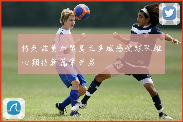 格列兹曼加盟奥兰多城感受球队雄心期待新篇章开启