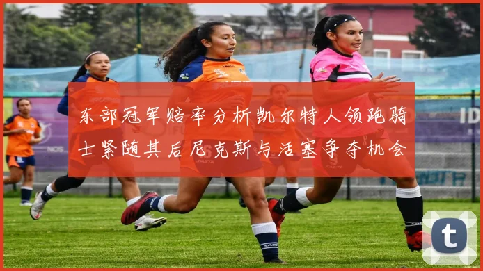 东部冠军赔率分析凯尔特人领跑骑士紧随其后尼克斯与活塞争夺机会