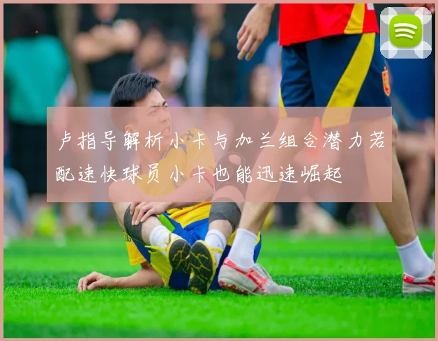 卢指导解析小卡与加兰组合潜力若配速快球员小卡也能迅速崛起