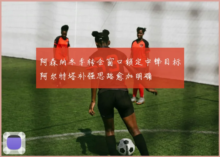 阿森纳冬季转会窗口锁定中锋目标阿尔特塔补强思路愈加明确