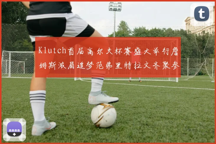 Klutch首届高尔夫杯赛盛大举行詹姆斯浓眉追梦范弗里特拉文齐聚参赛