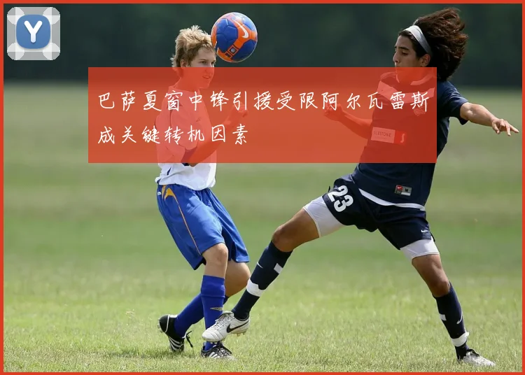 巴萨夏窗中锋引援受限阿尔瓦雷斯成关键转机因素