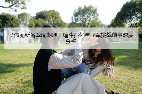 张伟丽新备战周期地面缠斗强化与冠军挑战前景深度分析（ayx.comapp）