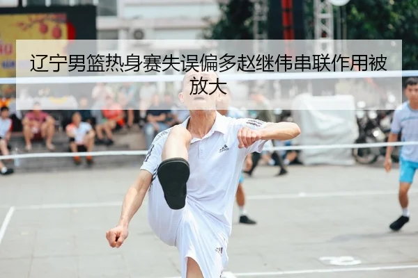 辽宁男篮热身赛失误偏多赵继伟串联作用被放大（ayx.comapp）